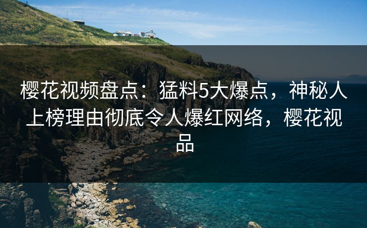 樱花视频盘点：猛料5大爆点，神秘人上榜理由彻底令人爆红网络，樱花视品