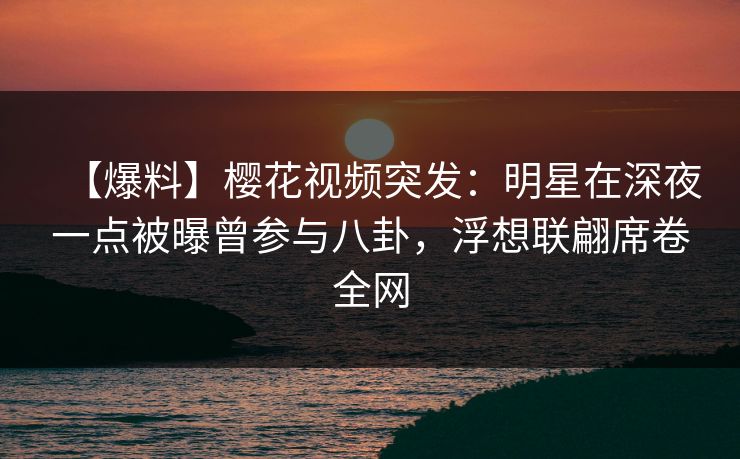 【爆料】樱花视频突发：明星在深夜一点被曝曾参与八卦，浮想联翩席卷全网