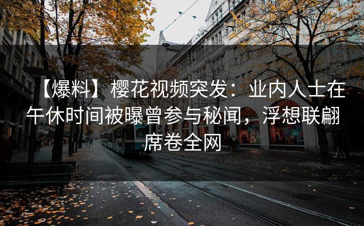 【爆料】樱花视频突发：业内人士在午休时间被曝曾参与秘闻，浮想联翩席卷全网