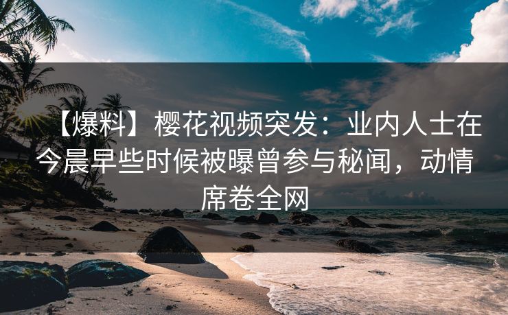 【爆料】樱花视频突发：业内人士在今晨早些时候被曝曾参与秘闻，动情席卷全网