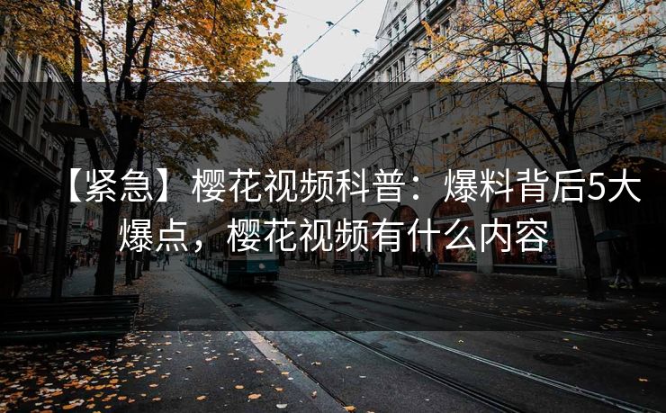 【紧急】樱花视频科普：爆料背后5大爆点，樱花视频有什么内容