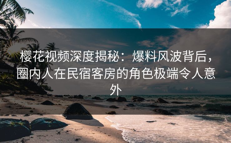樱花视频深度揭秘：爆料风波背后，圈内人在民宿客房的角色极端令人意外