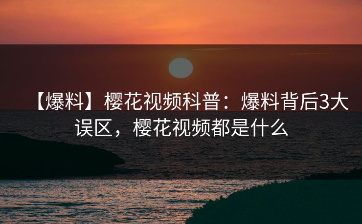 【爆料】樱花视频科普：爆料背后3大误区，樱花视频都是什么