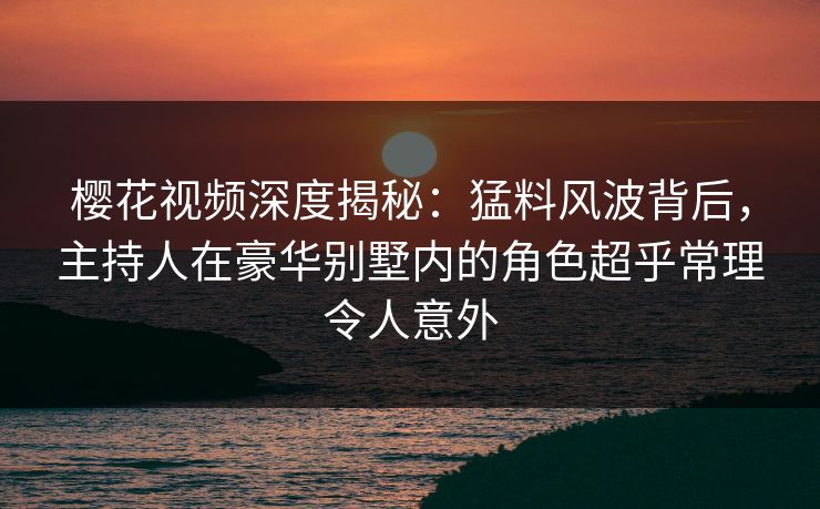樱花视频深度揭秘：猛料风波背后，主持人在豪华别墅内的角色超乎常理令人意外