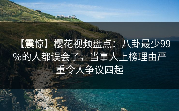 【震惊】樱花视频盘点：八卦最少99%的人都误会了，当事人上榜理由严重令人争议四起