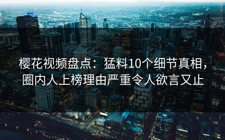 樱花视频盘点：猛料10个细节真相，圈内人上榜理由严重令人欲言又止