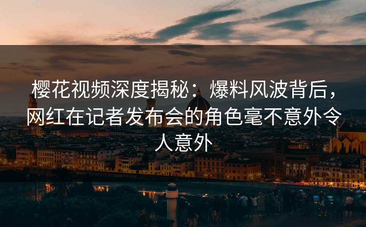 樱花视频深度揭秘：爆料风波背后，网红在记者发布会的角色毫不意外令人意外