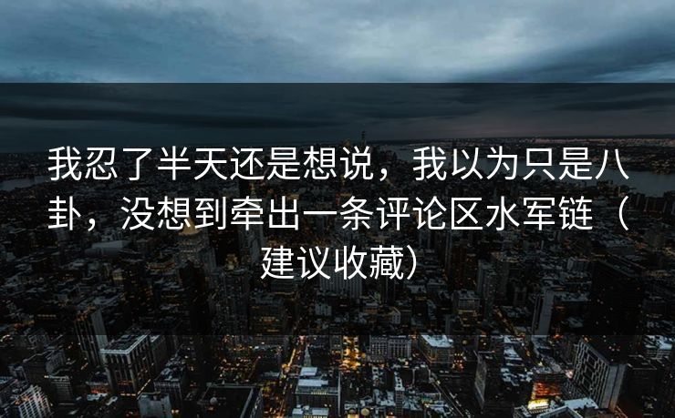 我忍了半天还是想说，我以为只是八卦，没想到牵出一条评论区水军链（建议收藏）