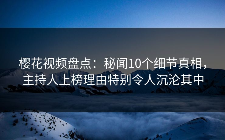 樱花视频盘点：秘闻10个细节真相，主持人上榜理由特别令人沉沦其中