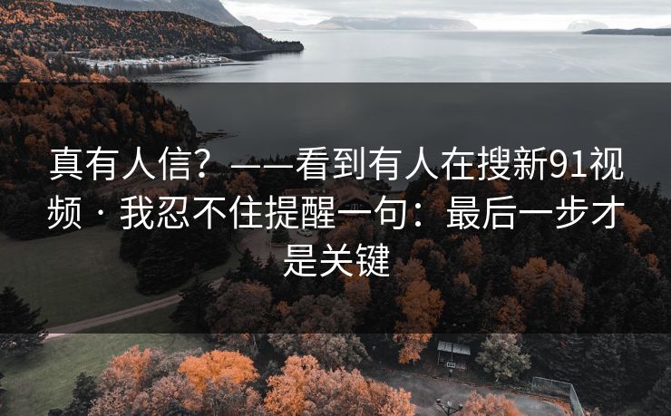 真有人信？——看到有人在搜新91视频 · 我忍不住提醒一句：最后一步才是关键