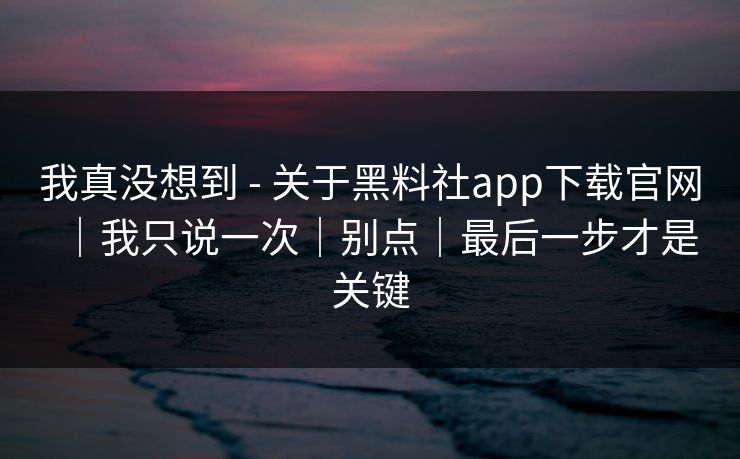 我真没想到 - 关于黑料社app下载官网｜我只说一次｜别点｜最后一步才是关键