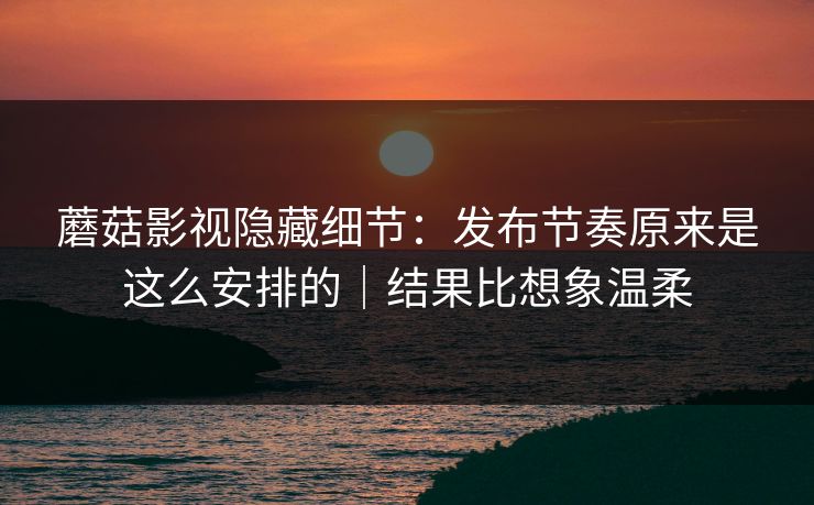 蘑菇影视隐藏细节：发布节奏原来是这么安排的｜结果比想象温柔