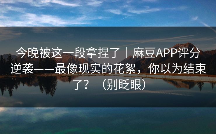 今晚被这一段拿捏了｜麻豆APP评分逆袭——最像现实的花絮，你以为结束了？（别眨眼）